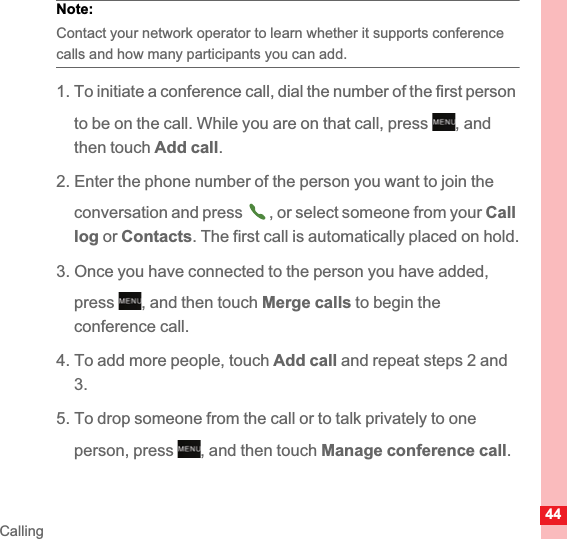 44CallingNote:  Contact your network operator to learn whether it supports conference calls and how many participants you can add.1. To initiate a conference call, dial the number of the first person to be on the call. While you are on that call, press  , and then touch Add call.2. Enter the phone number of the person you want to join the conversation and press  , or select someone from your Calllog or Contacts. The first call is automatically placed on hold.3. Once you have connected to the person you have added, press , and then touch Merge calls to begin the conference call.4. To add more people, touch Add call and repeat steps 2 and 3.5. To drop someone from the call or to talk privately to one person, press  , and then touch Manage conference call.MENUkeyMENUkeyMENUkey