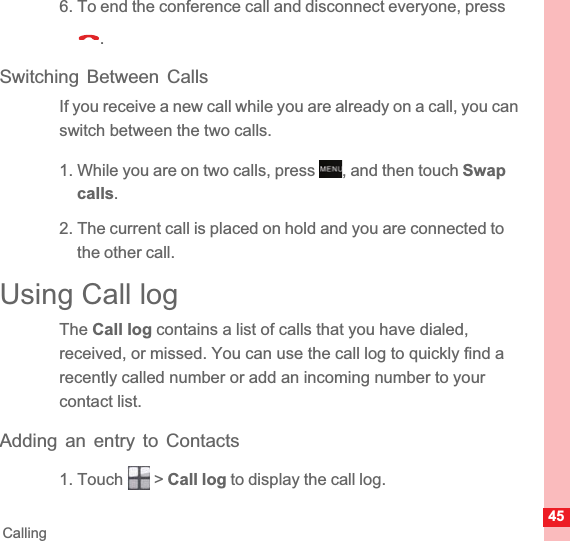 45Calling6. To end the conference call and disconnect everyone, press .Switching Between CallsIf you receive a new call while you are already on a call, you can switch between the two calls.1. While you are on two calls, press  , and then touch Swapcalls.2. The current call is placed on hold and you are connected to the other call.Using Call logThe Call log contains a list of calls that you have dialed, received, or missed. You can use the call log to quickly find a recently called number or add an incoming number to your contact list.Adding an entry to Contacts1. Touch   &gt; Call log to display the call log.MENUkey