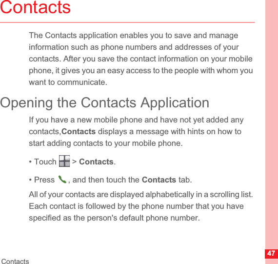 47ContactsContactsThe Contacts application enables you to save and manage information such as phone numbers and addresses of your contacts. After you save the contact information on your mobile phone, it gives you an easy access to the people with whom you want to communicate.Opening the Contacts ApplicationIf you have a new mobile phone and have not yet added any contacts,Contacts displays a message with hints on how to start adding contacts to your mobile phone.• Touch   &gt; Contacts.• Press  , and then touch the Contacts tab.All of your contacts are displayed alphabetically in a scrolling list. Each contact is followed by the phone number that you have specified as the person&apos;s default phone number.