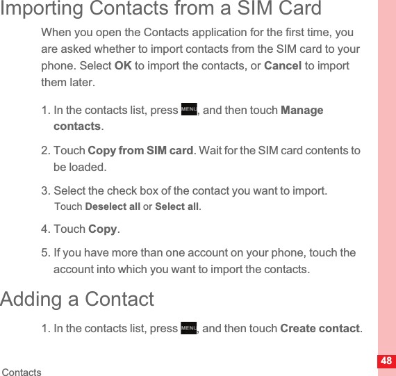 48ContactsImporting Contacts from a SIM CardWhen you open the Contacts application for the first time, you are asked whether to import contacts from the SIM card to your phone. Select OK to import the contacts, or Cancel to import them later.1. In the contacts list, press  , and then touch Managecontacts.2. Touch Copy from SIM card. Wait for the SIM card contents to be loaded.3. Select the check box of the contact you want to import.Touch Deselect all or Select all.4. Touch Copy.5. If you have more than one account on your phone, touch the account into which you want to import the contacts.Adding a Contact1. In the contacts list, press  , and then touch Create contact.MENUkeyMENUkey