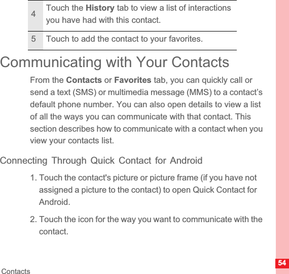 54ContactsCommunicating with Your ContactsFrom the Contacts or Favorites tab, you can quickly call or send a text (SMS) or multimedia message (MMS) to a contact’s default phone number. You can also open details to view a list of all the ways you can communicate with that contact. This section describes how to communicate with a contact when you view your contacts list.Connecting Through Quick Contact for Android1. Touch the contact&apos;s picture or picture frame (if you have not assigned a picture to the contact) to open Quick Contact for Android.2. Touch the icon for the way you want to communicate with the contact.4Touch the History tab to view a list of interactions you have had with this contact.5 Touch to add the contact to your favorites.