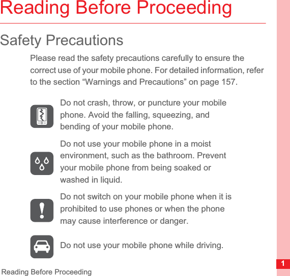 1Reading Before ProceedingReading Before ProceedingSafety PrecautionsPlease read the safety precautions carefully to ensure the correct use of your mobile phone. For detailed information, refer to the section “Warnings and Precautions” on page 157.Do not crash, throw, or puncture your mobile phone. Avoid the falling, squeezing, and bending of your mobile phone.Do not use your mobile phone in a moist environment, such as the bathroom. Prevent your mobile phone from being soaked or washed in liquid.Do not switch on your mobile phone when it is prohibited to use phones or when the phone may cause interference or danger.Do not use your mobile phone while driving.