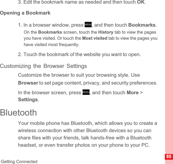 85Getting Connected3. Edit the bookmark name as needed and then touch OK.Opening a Bookmark1. In a browser window, press  , and then touch Bookmarks.On the Bookmarks screen, touch the History tab to view the pages you have visited. Or touch the Most visited tab to view the pages you have visited most frequently.2. Touch the bookmark of the website you want to open.Customizing the Browser SettingsCustomize the browser to suit your browsing style. Use Browser to set page content, privacy, and security preferences. In the browser screen, press  , and then touch More &gt; Settings.BluetoothYour mobile phone has Bluetooth, which allows you to create a wireless connection with other Bluetooth devices so you can share files with your friends, talk hands-free with a Bluetooth headset, or even transfer photos on your phone to your PC.MENUkeyMENUkey