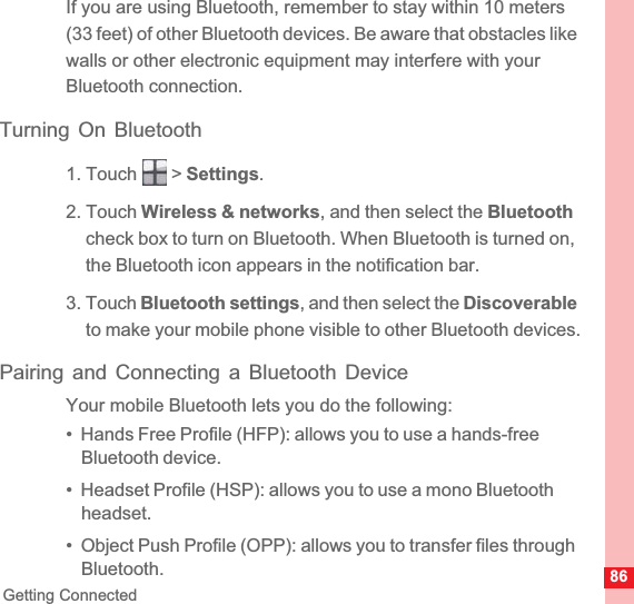 86Getting ConnectedIf you are using Bluetooth, remember to stay within 10 meters (33 feet) of other Bluetooth devices. Be aware that obstacles like walls or other electronic equipment may interfere with your Bluetooth connection.Turning On Bluetooth1. Touch   &gt; Settings.2. Touch Wireless &amp; networks, and then select the Bluetoothcheck box to turn on Bluetooth. When Bluetooth is turned on, the Bluetooth icon appears in the notification bar.3. Touch Bluetooth settings, and then select the Discoverableto make your mobile phone visible to other Bluetooth devices.Pairing and Connecting a Bluetooth DeviceYour mobile Bluetooth lets you do the following:•  Hands Free Profile (HFP): allows you to use a hands-free Bluetooth device.•  Headset Profile (HSP): allows you to use a mono Bluetooth headset.•  Object Push Profile (OPP): allows you to transfer files through Bluetooth.