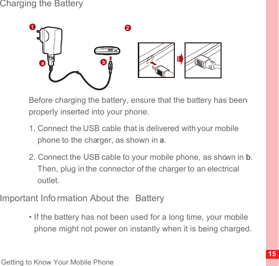 15Getting to Know Your Mobile PhoneCharging the BatteryBefore charging the battery, ensure that the battery has been properly inserted into your phone.1. Connect the USB cable that is delivered with your mobile phone to the charger, as shown in a.2. Connect the USB cable to your mobile phone, as shown in b. Then, plug in the connector of the charger to an electrical outlet.Important Info rmation About the  Battery• If the battery has not been used for a long time, your mobile phone might not power on instantly when it is being charged. ab12