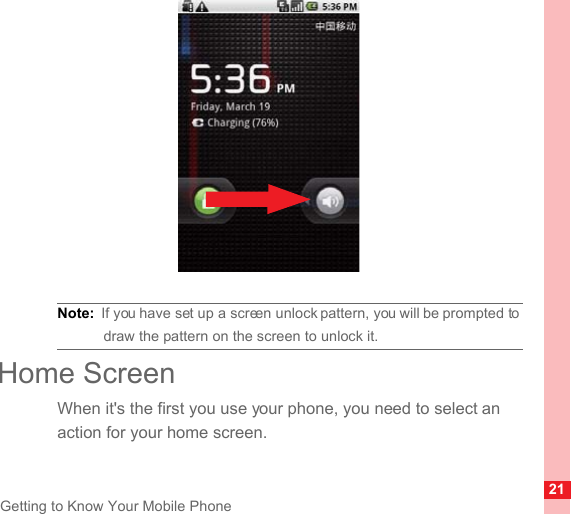 21Getting to Know Your Mobile PhoneNote:  If you have set up a screen unlock pattern, you will be prompted to draw the pattern on the screen to unlock it.Home ScreenWhen it&apos;s the first you use your phone, you need to select an action for your home screen.