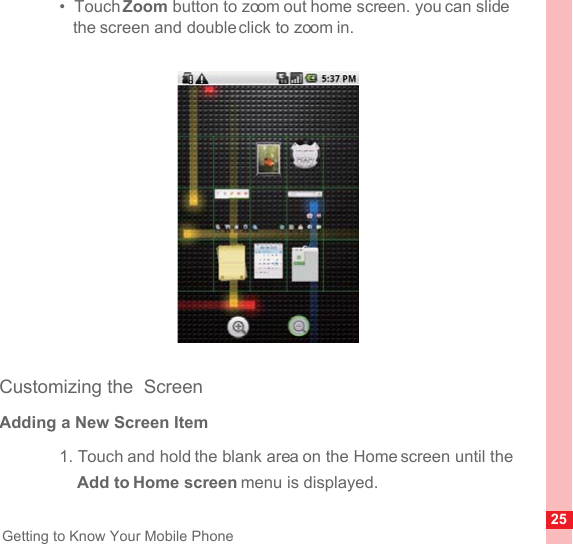 25Getting to Know Your Mobile Phone•  Touch Zoom button to zoom out home screen. you can slide the screen and double click to zoom in.Customizing the  ScreenAdding a New Screen Item1. Touch and hold the blank area on the Home screen until the Add to Home screen menu is displayed.