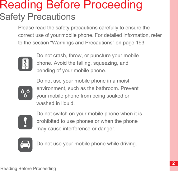 2Reading Before ProceedingReading Before ProceedingSafety PrecautionsPlease read the safety precautions carefully to ensure the correct use of your mobile phone. For detailed information, refer to the section “Warnings and Precautions” on page 193.Do not crash, throw, or puncture your mobile phone. Avoid the falling, squeezing, and bending of your mobile phone.Do not use your mobile phone in a moist environment, such as the bathroom. Prevent your mobile phone from being soaked or washed in liquid.Do not switch on your mobile phone when it is prohibited to use phones or when the phone may cause interference or danger.Do not use your mobile phone while driving.