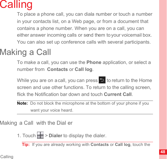 48CallingCallingTo place a phone call, you can dial a number or touch a number in your contacts list, on a Web page, or from a document that contains a phone number. When you are on a call, you can either answer incoming calls or send them to your voicemail box. You can also set up conference calls with several participants.Making a CallTo make a call, you can use the Phone application, or select a number from  Contacts or Call log.While you are on a call, you can press   to return to the Home screen and use other functions. To return to the calling screen, flick the Notification bar down and touch Current Call.Note:  Do not block the microphone at the bottom of your phone if you want your voice heard.Making a Call  with the Dial er1. Touch   &gt; Dialer to display the dialer.Tip:  If you are already working with Contacts or Call log, touch the 