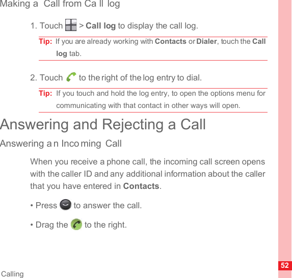 52CallingMaking a  Call from Ca ll log1. Touch   &gt; Call log to display the call log.Tip:  If you are already working with Contacts or Dialer, touch the Call log tab.2. Touch   to the right of the log entry to dial.Tip:  If you touch and hold the log entry, to open the options menu for communicating with that contact in other ways will open.Answering and Rejecting a CallAnswering a n Inco ming CallWhen you receive a phone call, the incoming call screen opens with the caller ID and any additional information about the caller that you have entered in Contacts.• Press   to answer the call.• Drag the   to the right.