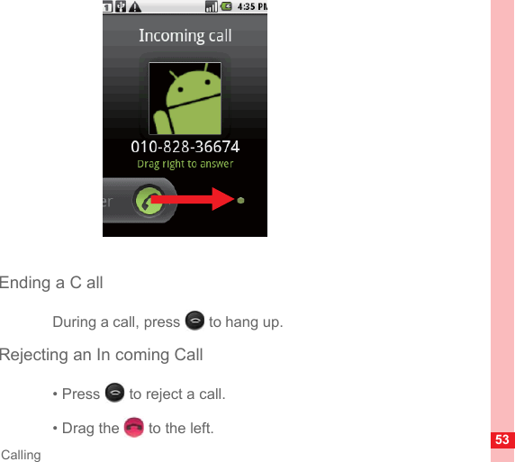 53CallingEnding a C allDuring a call, press   to hang up.Rejecting an In coming Call• Press   to reject a call.• Drag the   to the left.