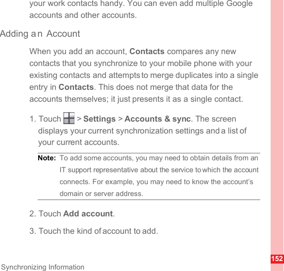 152Synchronizing Informationyour work contacts handy. You can even add multiple Google accounts and other accounts.Adding a n AccountWhen you add an account, Contacts compares any new contacts that you synchronize to your mobile phone with your existing contacts and attempts to merge duplicates into a single entry in Contacts. This does not merge that data for the accounts themselves; it just presents it as a single contact.1. Touch   &gt; Settings &gt; Accounts &amp; sync. The screen displays your current synchronization settings and a list of your current accounts.Note:  To add some accounts, you may need to obtain details from an IT support representative about the service to which the account connects. For example, you may need to know the account’s domain or server address.2. Touch Add account.3. Touch the kind of account to add.