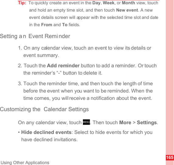 165Using Other ApplicationsTip:  To quickly create an event in the Day, Week, or Month view, touch and hold an empty time slot, and then touch New event. A new event details screen will appear with the selected time slot and date in the From and To fields.Setting a n Event Remi nder1. On any calendar view, touch an event to view its details or event summary.2. Touch the Add reminder button to add a reminder. Or touch the reminder’s “-” button to delete it.3. Touch the reminder time, and then touch the length of time before the event when you want to be reminded. When the time comes, you will receive a notification about the event.Customizing the  Calendar SettingsOn any calendar view, touch  . Then touch More &gt; Settings.• Hide declined events: Select to hide events for which you have declined invitations.MENUkey
