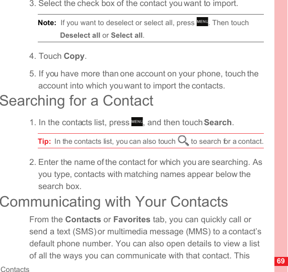 69Contacts3. Select the check box of the contact you want to import.Note:  If you want to deselect or select all, press  . Then touch Deselect all or Select all.4. Touch Copy.5. If you have more than one account on your phone, touch the account into which you want to import the contacts.Searching for a Contact1. In the contacts list, press  , and then touch Search.Tip:  In the contacts list, you can also touch   to search for a contact.2. Enter the name of the contact for which you are searching. As you type, contacts with matching names appear below the search box.Communicating with Your ContactsFrom the Contacts or Favorites tab, you can quickly call or send a text (SMS) or multimedia message (MMS) to a contact’s default phone number. You can also open details to view a list of all the ways you can communicate with that contact. This MENUkeyMENUkey