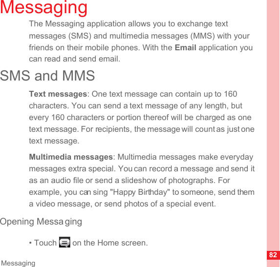 82MessagingMessagingThe Messaging application allows you to exchange text messages (SMS) and multimedia messages (MMS) with your friends on their mobile phones. With the Email application you can read and send email.SMS and MMSText messages: One text message can contain up to 160 characters. You can send a text message of any length, but every 160 characters or portion thereof will be charged as one text message. For recipients, the message will count as just one text message. Multimedia messages: Multimedia messages make everyday messages extra special. You can record a message and send it as an audio file or send a slideshow of photographs. For example, you can sing &quot;Happy Birthday&quot; to someone, send them a video message, or send photos of a special event. Opening Messa ging• Touch   on the Home screen.