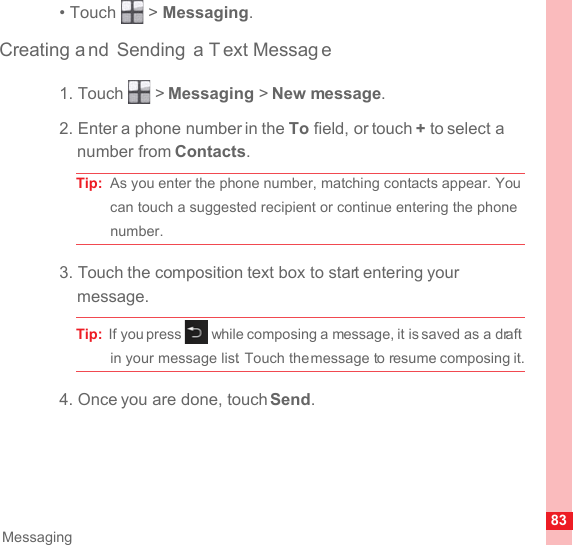 83Messaging• Touch   &gt; Messaging.Creating a nd Sending a T ext Messag e1. Touch   &gt; Messaging &gt; New message.2. Enter a phone number in the To field, or touch + to select a number from Contacts.Tip:  As you enter the phone number, matching contacts appear. You can touch a suggested recipient or continue entering the phone number.3. Touch the composition text box to start entering your message.Tip:  If you press   while composing a message, it is saved as a draft in your message list. Touch the message to resume composing it.4. Once you are done, touch Send.