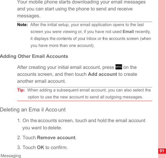 91MessagingYour mobile phone starts downloading your email messages and you can start using the phone to send and receive messages.Note:  After the initial setup, your email application opens to the last screen you were viewing or, if you have not used Email recently, it displays the contents of your Inbox or the accounts screen (when you have more than one account).Adding Other Email AccountsAfter creating your initial email account, press   on the accounts screen, and then touch Add account to create another email account.Tip:  When adding a subsequent email account, you can also select the option to use the new account to send all outgoing messages.Deleting an Ema il Acco unt1. On the accounts screen, touch and hold the email account you want to delete.2. Touch Remove account.3. Touch OK to confirm.MENUkey