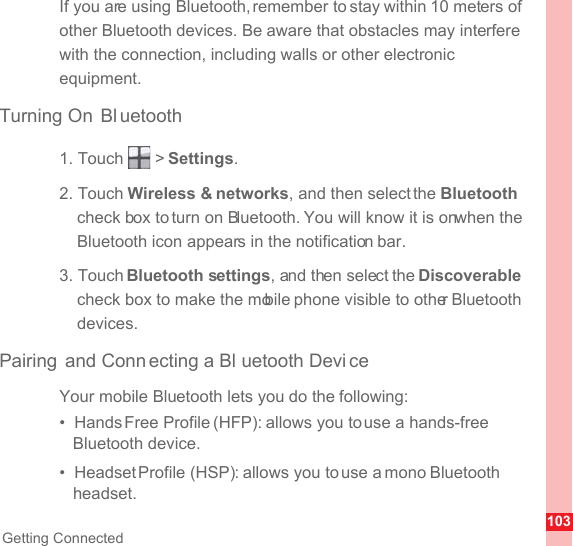 103Getting ConnectedIf you are using Bluetooth, remember to stay within 10 meters of other Bluetooth devices. Be aware that obstacles may interfere with the connection, including walls or other electronic equipment.Turning On Bl uetooth1. Touch   &gt; Settings.2. Touch Wireless &amp; networks, and then select the Bluetooth check box to turn on Bluetooth. You will know it is on when the Bluetooth icon appears in the notification bar.3. Touch Bluetooth settings, and then select the Discoverable check box to make the mobile phone visible to other Bluetooth devices.Pairing and Conn ecting a Bl uetooth Devi ceYour mobile Bluetooth lets you do the following:•  Hands Free Profile (HFP): allows you to use a hands-free Bluetooth device.•  Headset Profile (HSP): allows you to use a mono Bluetooth headset.