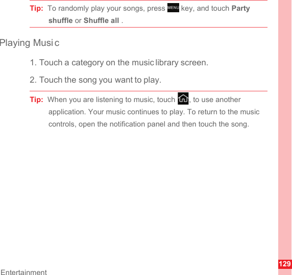 129EntertainmentTip:  To randomly play your songs, press   key, and touch Party shuffle or Shuffle all .Playing Musi c1. Touch a category on the music library screen.2. Touch the song you want to play.Tip:  When you are listening to music, touch  , to use another application. Your music continues to play. To return to the music controls, open the notification panel and then touch the song.MENUkey