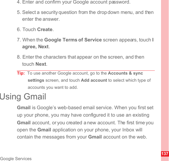 137Google Services4. Enter and confirm your Google account password.5. Select a security question from the drop down menu, and then enter the answer.6. Touch Create.7. When the Google Terms of Service screen appears, touch I agree, Next.8. Enter the characters that appear on the screen, and then touch Next.Tip:  To use another Google account, go to the Accounts &amp; sync settings screen, and touch Add account to select which type of accounts you want to add.Using GmailGmail is Google’s web-based email service. When you first set up your phone, you may have configured it to use an existing Gmail account, or you created a new account. The first time you open the Gmail application on your phone, your Inbox will contain the messages from your Gmail account on the web.