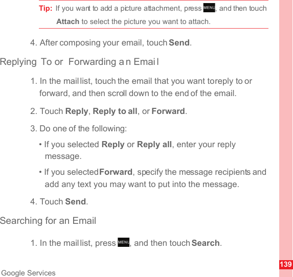 139Google ServicesTip:  If you want to add a picture attachment, press  , and then touch Attach to select the picture you want to attach.4. After composing your email, touch Send.Replying To or  Forwarding a n Emai l1. In the mail list, touch the email that you want to reply to or forward, and then scroll down to the end of the email.2. Touch Reply, Reply to all, or Forward.3. Do one of the following:• If you selected Reply or Reply all, enter your reply message.• If you selected Forward, specify the message recipients and add any text you may want to put into the message.4. Touch Send.Searching for an Email1. In the mail list, press  , and then touch Search.MENUkeyMENUkey