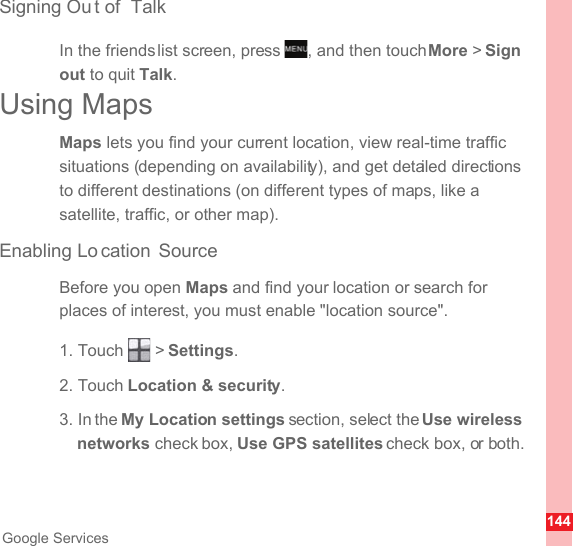 144Google ServicesSigning Ou t of  TalkIn the friends list screen, press  , and then touch More &gt; Sign out to quit Talk.Using MapsMaps lets you find your current location, view real-time traffic situations (depending on availability), and get detailed directions to different destinations (on different types of maps, like a satellite, traffic, or other map).Enabling Lo cation SourceBefore you open Maps and find your location or search for places of interest, you must enable &quot;location source&quot;.1. Touch   &gt; Settings.2. Touch Location &amp; security.3. In the My Location settings section, select the Use wireless networks check box, Use GPS satellites check box, or both.MENUkey