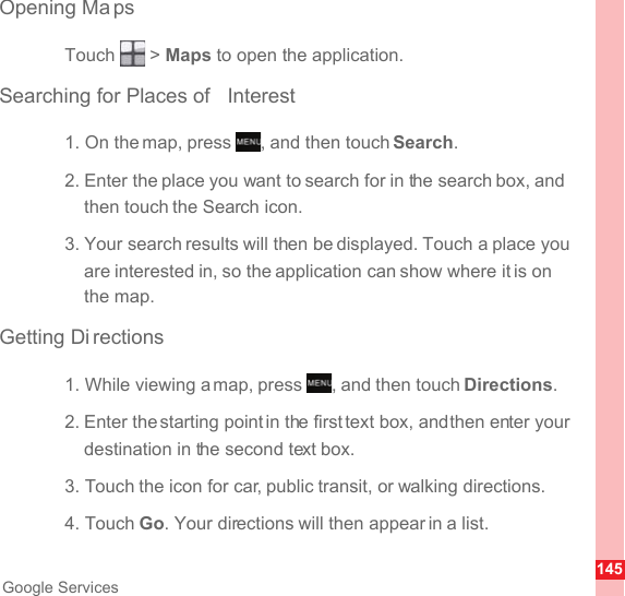 145Google ServicesOpening Ma psTouch  &gt; Maps to open the application.Searching for Places of  Interest1. On the map, press  , and then touch Search.2. Enter the place you want to search for in the search box, and then touch the Search icon.3. Your search results will then be displayed. Touch a place you are interested in, so the application can show where it is on the map.Getting Di rections1. While viewing a map, press  , and then touch Directions.2. Enter the starting point in the first text box, and then enter your destination in the second text box.3. Touch the icon for car, public transit, or walking directions.4. Touch Go. Your directions will then appear in a list.MENUkeyMENUkey