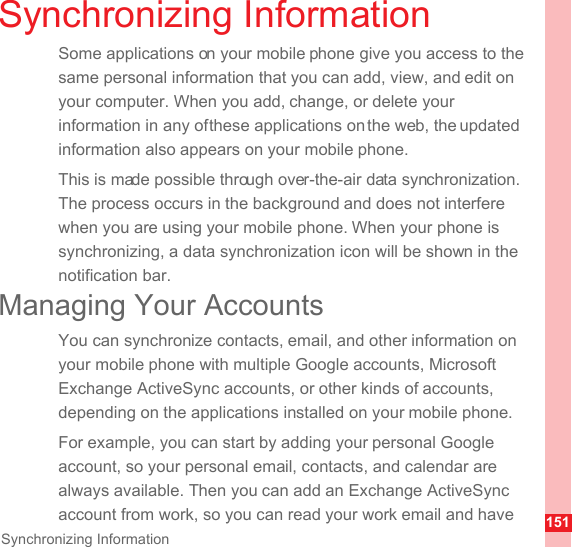 151Synchronizing InformationSynchronizing InformationSome applications on your mobile phone give you access to the same personal information that you can add, view, and edit on your computer. When you add, change, or delete your information in any of these applications on the web, the updated information also appears on your mobile phone.This is made possible through over-the-air data synchronization. The process occurs in the background and does not interfere when you are using your mobile phone. When your phone is synchronizing, a data synchronization icon will be shown in the notification bar.Managing Your AccountsYou can synchronize contacts, email, and other information on your mobile phone with multiple Google accounts, Microsoft Exchange ActiveSync accounts, or other kinds of accounts, depending on the applications installed on your mobile phone.For example, you can start by adding your personal Google account, so your personal email, contacts, and calendar are always available. Then you can add an Exchange ActiveSync account from work, so you can read your work email and have 