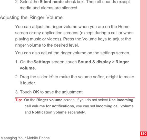 180Managing Your Mobile Phone2. Select the Silent mode check box. Then all sounds except media and alarms are silenced.Adjusting the  Rin ger VolumeYou can adjust the ringer volume when you are on the Home screen or any application screens (except during a call or when playing music or videos). Press the Volume keys to adjust the ringer volume to the desired level.You can also adjust the ringer volume on the settings screen.1. On the Settings screen, touch Sound &amp; display &gt; Ringer volume.2. Drag the slider left to make the volume softer, or right to make it louder.3. Touch OK to save the adjustment.Tip:  On the Ringer volume screen, if you do not select Use incoming call volume for notifications, you can set Incoming call volume and Notification volume separately.