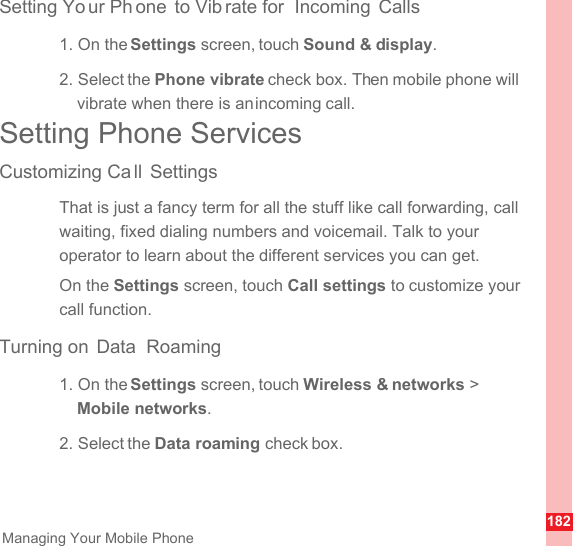 182Managing Your Mobile PhoneSetting Yo ur Ph one to Vib rate for  Incoming Calls1. On the Settings screen, touch Sound &amp; display.2. Select the Phone vibrate check box. Then mobile phone will vibrate when there is an incoming call.Setting Phone ServicesCustomizing Ca ll SettingsThat is just a fancy term for all the stuff like call forwarding, call waiting, fixed dialing numbers and voicemail. Talk to your operator to learn about the different services you can get.On the Settings screen, touch Call settings to customize your call function.Turning on  Data  Roaming1. On the Settings screen, touch Wireless &amp; networks &gt; Mobile networks.2. Select the Data roaming check box.