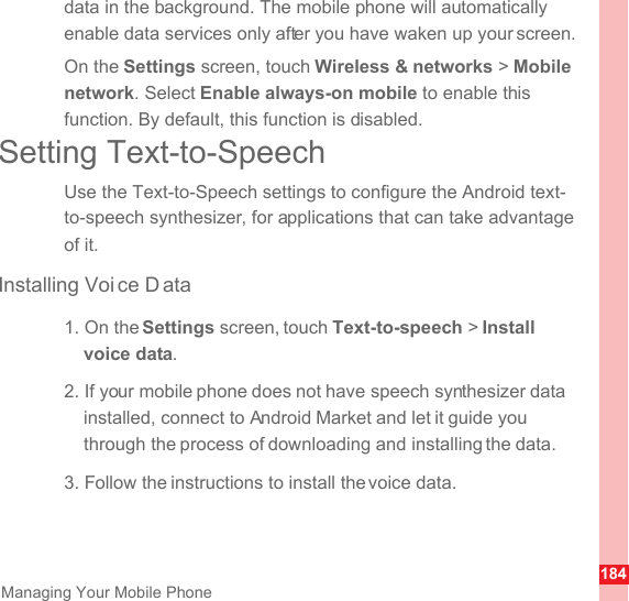 184Managing Your Mobile Phonedata in the background. The mobile phone will automatically enable data services only after you have waken up your screen.On the Settings screen, touch Wireless &amp; networks &gt; Mobile network. Select Enable always-on mobile to enable this function. By default, this function is disabled.Setting Text-to-SpeechUse the Text-to-Speech settings to configure the Android text-to-speech synthesizer, for applications that can take advantage of it.Installing Voi ce D ata1. On the Settings screen, touch Text-to-speech &gt; Install voice data.2. If your mobile phone does not have speech synthesizer data installed, connect to Android Market and let it guide you through the process of downloading and installing the data.3. Follow the instructions to install the voice data.