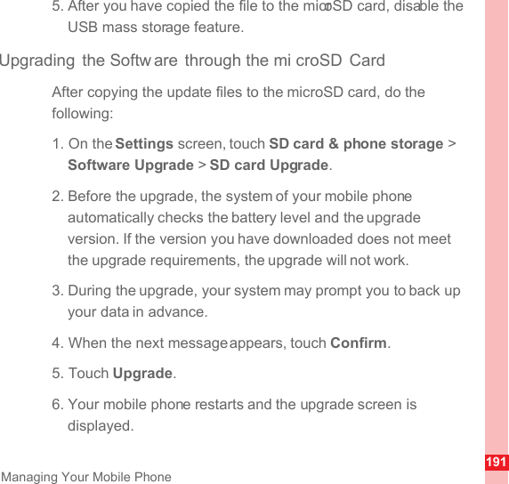 191Managing Your Mobile Phone5. After you have copied the file to the microSD card, disable the USB mass storage feature.Upgrading the Softw are through the mi croSD CardAfter copying the update files to the microSD card, do the following:1. On the Settings screen, touch SD card &amp; phone storage &gt; Software Upgrade &gt; SD card Upgrade.2. Before the upgrade, the system of your mobile phone automatically checks the battery level and the upgrade version. If the version you have downloaded does not meet the upgrade requirements, the upgrade will not work.3. During the upgrade, your system may prompt you to back up your data in advance.4. When the next message appears, touch Confirm.5. Touch Upgrade.6. Your mobile phone restarts and the upgrade screen is displayed.