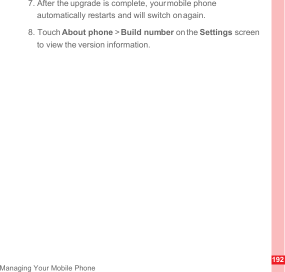 192Managing Your Mobile Phone7. After the upgrade is complete, your mobile phone automatically restarts and will switch on again.8. Touch About phone &gt; Build number on the Settings screen to view the version information.
