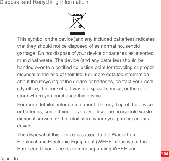 204AppendixDisposal and Recyclin g Informatio nThis symbol on the device (and any included batteries) indicates that they should not be disposed of as normal household garbage. Do not dispose of your device or batteries as unsorted municipal waste. The device (and any batteries) should be handed over to a certified collection point for recycling or proper disposal at the end of their life. For more detailed information about the recycling of the device or batteries, contact your local city office, the household waste disposal service, or the retail store where you purchased this device.For more detailed information about the recycling of the device or batteries, contact your local city office, the household waste disposal service, or the retail store where you purchased this device.The disposal of this device is subject to the Waste from Electrical and Electronic Equipment (WEEE) directive of the European Union. The reason for separating WEEE and 