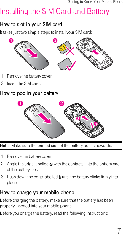 Getting to Know Your Mobile Phone7Installing the SIM Card and BatteryHow to slot in your SIM cardIt takes just two simple steps to install your SIM card:1. Remove the battery cover.2. Insert the SIM card.How to pop in your batteryNote:  Make sure the printed side of the battery points upwards.1. Remove the battery cover.2. Angle the edge labelled a (with the contacts) into the bottom end of the battery slot.3. Push down the edge labelled b until the battery clicks firmly into place.How to charge your mobile phoneBefore charging the battery, make sure that the battery has been properly inserted into your mobile phone.Before you charge the battery, read the following instructions:1212