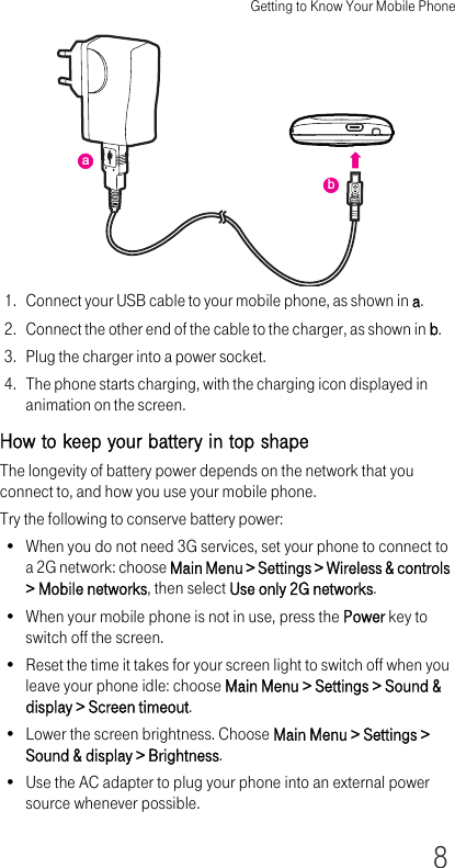 Getting to Know Your Mobile Phone81. Connect your USB cable to your mobile phone, as shown in a.2. Connect the other end of the cable to the charger, as shown in b.3. Plug the charger into a power socket.4. The phone starts charging, with the charging icon displayed in animation on the screen.How to keep your battery in top shapeThe longevity of battery power depends on the network that you connect to, and how you use your mobile phone.Try the following to conserve battery power:• When you do not need 3G services, set your phone to connect to a 2G network: choose Main Menu &gt; Settings &gt; Wireless &amp; controls &gt; Mobile networks, then select Use only 2G networks.• When your mobile phone is not in use, press the Power key to switch off the screen.• Reset the time it takes for your screen light to switch off when you leave your phone idle: choose Main Menu &gt; Settings &gt; Sound &amp; display &gt; Screen timeout.• Lower the screen brightness. Choose Main Menu &gt; Settings &gt; Sound &amp; display &gt; Brightness.• Use the AC adapter to plug your phone into an external power source whenever possible.ba