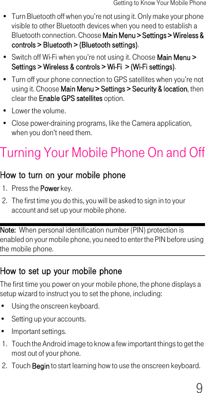 Getting to Know Your Mobile Phone9• Turn Bluetooth off when you’re not using it. Only make your phone visible to other Bluetooth devices when you need to establish a Bluetooth connection. Choose Main Menu &gt; Settings &gt; Wireless &amp; controls &gt; Bluetooth &gt; (Bluetooth settings).• Switch off Wi-Fi when you’re not using it. Choose Main Menu &gt; Settings &gt; Wireless &amp; controls &gt; Wi-Fi  &gt; (Wi-Fi settings).• Turn off your phone connection to GPS satellites when you’re not using it. Choose Main Menu &gt; Settings &gt; Security &amp; location, then clear the Enable GPS satellites option.• Lower the volume.• Close power-draining programs, like the Camera application, when you don’t need them.Turning Your Mobile Phone On and OffHow to turn on your mobile phone1. Press the Power key.2. The first time you do this, you will be asked to sign in to your account and set up your mobile phone.Note:  When personal identification number (PIN) protection is enabled on your mobile phone, you need to enter the PIN before using the mobile phone.How to set up your mobile phoneThe first time you power on your mobile phone, the phone displays a setup wizard to instruct you to set the phone, including:• Using the onscreen keyboard.• Setting up your accounts.• Important settings.1. Touch the Android image to know a few important things to get the most out of your phone.2. Touch Begin to start learning how to use the onscreen keyboard.