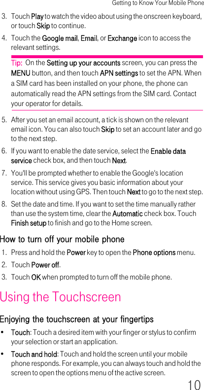 Getting to Know Your Mobile Phone103. Touch Play to watch the video about using the onscreen keyboard, or touch Skip to continue.4. Touch the Google mail, Email, or Exchange icon to access the relevant settings.Tip:  On the Setting up your accounts screen, you can press the MENU button, and then touch APN settings to set the APN. When a SIM card has been installed on your phone, the phone can automatically read the APN settings from the SIM card. Contact your operator for details.5. After you set an email account, a tick is shown on the relevant email icon. You can also touch Skip to set an account later and go to the next step.6. If you want to enable the date service, select the Enable data service check box, and then touch Next.7. You&apos;ll be prompted whether to enable the Google&apos;s location service. This service gives you basic information about your location without using GPS. Then touch Next to go to the next step.8. Set the date and time. If you want to set the time manually rather than use the system time, clear the Automatic check box. Touch Finish setup to finish and go to the Home screen.How to turn off your mobile phone1. Press and hold the Power key to open the Phone options menu.2. Touch Power off.3. Touch OK when prompted to turn off the mobile phone.Using the TouchscreenEnjoying the touchscreen at your fingertips•Touch: Touch a desired item with your finger or stylus to confirm your selection or start an application.•Touch and hold: Touch and hold the screen until your mobile phone responds. For example, you can always touch and hold the screen to open the options menu of the active screen.