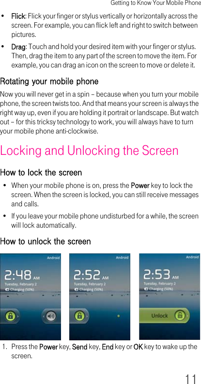 Getting to Know Your Mobile Phone11•Flick: Flick your finger or stylus vertically or horizontally across the screen. For example, you can flick left and right to switch between pictures.•Drag: Touch and hold your desired item with your finger or stylus. Then, drag the item to any part of the screen to move the item. For example, you can drag an icon on the screen to move or delete it.Rotating your mobile phoneNow you will never get in a spin – because when you turn your mobile phone, the screen twists too. And that means your screen is always the right way up, even if you are holding it portrait or landscape. But watch out – for this tricksy technology to work, you will always have to turn your mobile phone anti-clockwise.Locking and Unlocking the ScreenHow to lock the screen• When your mobile phone is on, press the Power key to lock the screen. When the screen is locked, you can still receive messages and calls.• If you leave your mobile phone undisturbed for a while, the screen will lock automatically.How to unlock the screen1. Press the Power key, Send key, End key or OK key to wake up the screen.