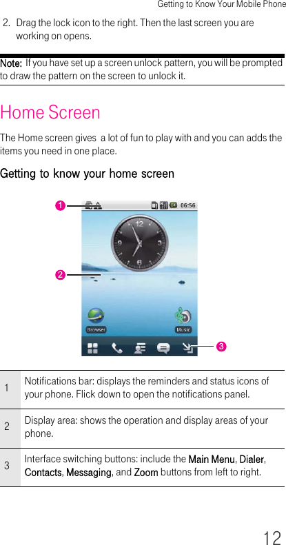 Getting to Know Your Mobile Phone122. Drag the lock icon to the right. Then the last screen you are working on opens.Note:  If you have set up a screen unlock pattern, you will be prompted to draw the pattern on the screen to unlock it.Home ScreenThe Home screen gives  a lot of fun to play with and you can adds the items you need in one place.Getting to know your home screen1Notifications bar: displays the reminders and status icons of your phone. Flick down to open the notifications panel.2Display area: shows the operation and display areas of your phone.3Interface switching buttons: include the Main Menu, Dialer, Contacts, Messaging, and Zoom buttons from left to right. 123