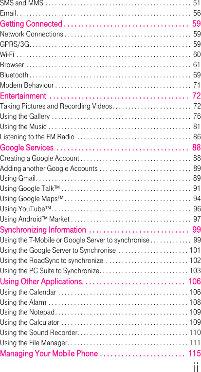 iiSMS and MMS . . . . . . . . . . . . . . . . . . . . . . . . . . . . . . . . . . . . . . . . . . . . . .  51Email. . . . . . . . . . . . . . . . . . . . . . . . . . . . . . . . . . . . . . . . . . . . . . . . . . . . . . .  56Getting Connected . . . . . . . . . . . . . . . . . . . . . . . . . . . . . . . . . . .  59Network Connections . . . . . . . . . . . . . . . . . . . . . . . . . . . . . . . . . . . . . . . . 59GPRS/3G. . . . . . . . . . . . . . . . . . . . . . . . . . . . . . . . . . . . . . . . . . . . . . . . . . .  59Wi-Fi . . . . . . . . . . . . . . . . . . . . . . . . . . . . . . . . . . . . . . . . . . . . . . . . . . . . . . .  60Browser . . . . . . . . . . . . . . . . . . . . . . . . . . . . . . . . . . . . . . . . . . . . . . . . . . . .  61Bluetooth . . . . . . . . . . . . . . . . . . . . . . . . . . . . . . . . . . . . . . . . . . . . . . . . . . .  69Modem Behaviour . . . . . . . . . . . . . . . . . . . . . . . . . . . . . . . . . . . . . . . . . . .  71Entertainment  . . . . . . . . . . . . . . . . . . . . . . . . . . . . . . . . . . . . . . .  72Taking Pictures and Recording Videos. . . . . . . . . . . . . . . . . . . . . . . . .  72Using the Gallery . . . . . . . . . . . . . . . . . . . . . . . . . . . . . . . . . . . . . . . . . . . .  76Using the Music . . . . . . . . . . . . . . . . . . . . . . . . . . . . . . . . . . . . . . . . . . . . .  81Listening to the FM Radio  . . . . . . . . . . . . . . . . . . . . . . . . . . . . . . . . . . . .  86Google Services  . . . . . . . . . . . . . . . . . . . . . . . . . . . . . . . . . . . . .  88Creating a Google Account . . . . . . . . . . . . . . . . . . . . . . . . . . . . . . . . . . .  88Adding another Google Accounts . . . . . . . . . . . . . . . . . . . . . . . . . . . . .  89Using Gmail. . . . . . . . . . . . . . . . . . . . . . . . . . . . . . . . . . . . . . . . . . . . . . . . . 89Using Google Talk™ . . . . . . . . . . . . . . . . . . . . . . . . . . . . . . . . . . . . . . . . . 91Using Google Maps™ . . . . . . . . . . . . . . . . . . . . . . . . . . . . . . . . . . . . . . . . 94Using YouTube™ . . . . . . . . . . . . . . . . . . . . . . . . . . . . . . . . . . . . . . . . . . . .  96Using Android™ Market . . . . . . . . . . . . . . . . . . . . . . . . . . . . . . . . . . . . . .  97Synchronizing Information . . . . . . . . . . . . . . . . . . . . . . . . . . . .  99Using the T-Mobile or Google Server to synchronise . . . . . . . . . . . . .  99Using the Google Server to Synchronise  . . . . . . . . . . . . . . . . . . . . . . 101Using the RoadSync to synchronize  . . . . . . . . . . . . . . . . . . . . . . . . . . 102Using the PC Suite to Synchronize. . . . . . . . . . . . . . . . . . . . . . . . . . . . 103Using Other Applications. . . . . . . . . . . . . . . . . . . . . . . . . . . . .  106Using the Calendar . . . . . . . . . . . . . . . . . . . . . . . . . . . . . . . . . . . . . . . . . 106Using the Alarm . . . . . . . . . . . . . . . . . . . . . . . . . . . . . . . . . . . . . . . . . . . . 108Using the Notepad. . . . . . . . . . . . . . . . . . . . . . . . . . . . . . . . . . . . . . . . . . 109Using the Calculator . . . . . . . . . . . . . . . . . . . . . . . . . . . . . . . . . . . . . . . . 109Using the Sound Recorder. . . . . . . . . . . . . . . . . . . . . . . . . . . . . . . . . . . 110Using the File Manager. . . . . . . . . . . . . . . . . . . . . . . . . . . . . . . . . . . . . . 111Managing Your Mobile Phone . . . . . . . . . . . . . . . . . . . . . . . .  115