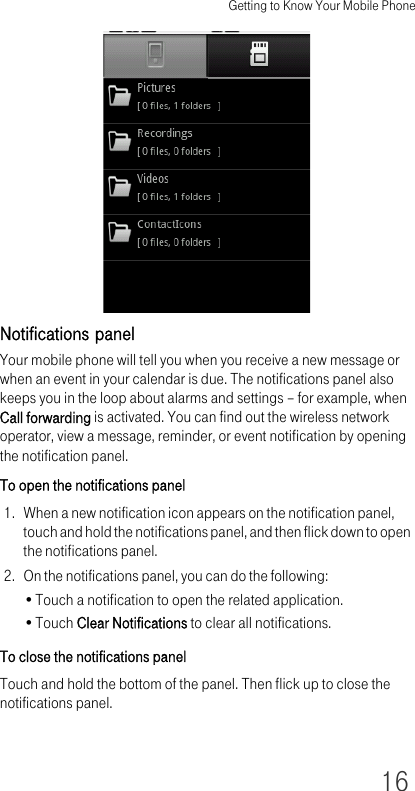 Getting to Know Your Mobile Phone16Notifications panelYour mobile phone will tell you when you receive a new message or when an event in your calendar is due. The notifications panel also keeps you in the loop about alarms and settings – for example, when Call forwarding is activated. You can find out the wireless network operator, view a message, reminder, or event notification by opening the notification panel.To open the notifications panel1. When a new notification icon appears on the notification panel, touch and hold the notifications panel, and then flick down to open the notifications panel.2. On the notifications panel, you can do the following:•Touch a notification to open the related application.•Touch Clear Notifications to clear all notifications.To close the notifications panelTouch and hold the bottom of the panel. Then flick up to close the notifications panel.