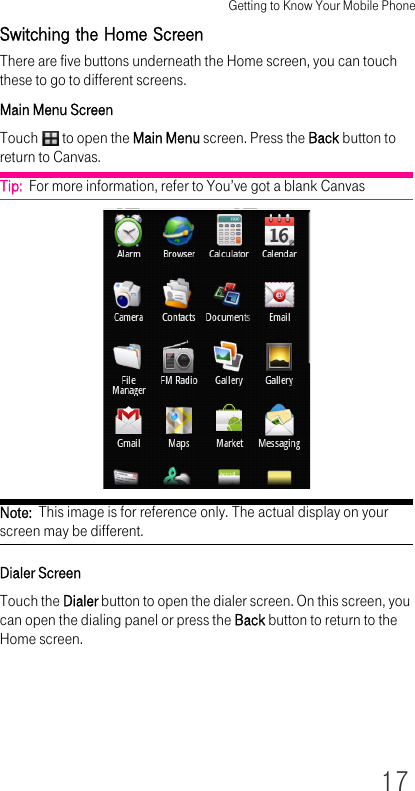 Getting to Know Your Mobile Phone17Switching the Home ScreenThere are five buttons underneath the Home screen, you can touch these to go to different screens.Main Menu ScreenTouch   to open the Main Menu screen. Press the Back button to return to Canvas.Tip:  For more information, refer to You’ve got a blank CanvasNote:  This image is for reference only. The actual display on your screen may be different.Dialer ScreenTouch the Dialer button to open the dialer screen. On this screen, you can open the dialing panel or press the Back button to return to the Home screen.