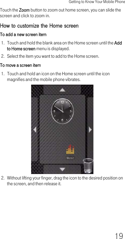 Getting to Know Your Mobile Phone19Touch the Zoom button to zoom out home screen, you can slide the screen and click to zoom in.How to customize the Home screenTo add a new screen item1. Touch and hold the blank area on the Home screen until the Add to Home screen menu is displayed.2. Select the item you want to add to the Home screen.To move a screen item1. Touch and hold an icon on the Home screen until the icon magnifies and the mobile phone vibrates.2. Without lifting your finger, drag the icon to the desired position on the screen, and then release it.