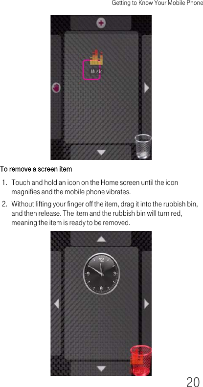 Getting to Know Your Mobile Phone20To remove a screen item1. Touch and hold an icon on the Home screen until the icon magnifies and the mobile phone vibrates.2. Without lifting your finger off the item, drag it into the rubbish bin, and then release. The item and the rubbish bin will turn red, meaning the item is ready to be removed.