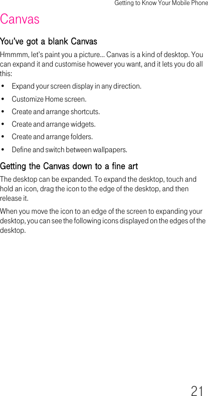 Getting to Know Your Mobile Phone21CanvasYou’ve got a blank CanvasHmmmm, let’s paint you a picture… Canvas is a kind of desktop. You can expand it and customise however you want, and it lets you do all this:• Expand your screen display in any direction.• Customize Home screen.• Create and arrange shortcuts.• Create and arrange widgets.• Create and arrange folders.• Define and switch between wallpapers.Getting the Canvas down to a fine artThe desktop can be expanded. To expand the desktop, touch and hold an icon, drag the icon to the edge of the desktop, and then release it. When you move the icon to an edge of the screen to expanding your desktop, you can see the following icons displayed on the edges of the desktop.