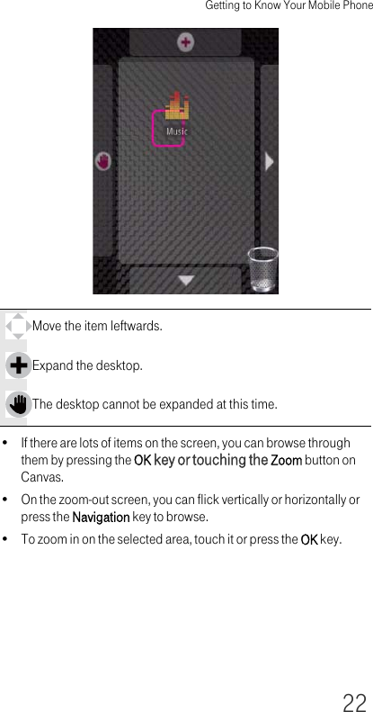 Getting to Know Your Mobile Phone22• If there are lots of items on the screen, you can browse through them by pressing the OK key or touching the Zoom button on Canvas.• On the zoom-out screen, you can flick vertically or horizontally or press the Navigation key to browse.• To zoom in on the selected area, touch it or press the OK key.Move the item leftwards. Expand the desktop.The desktop cannot be expanded at this time.