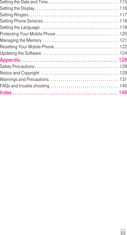 iiiSetting the Date and Time . . . . . . . . . . . . . . . . . . . . . . . . . . . . . . . . . . . 115Setting the Display. . . . . . . . . . . . . . . . . . . . . . . . . . . . . . . . . . . . . . . . . . 116Setting Ringers. . . . . . . . . . . . . . . . . . . . . . . . . . . . . . . . . . . . . . . . . . . . . 117Setting Phone Services. . . . . . . . . . . . . . . . . . . . . . . . . . . . . . . . . . . . . . 118Setting the Language . . . . . . . . . . . . . . . . . . . . . . . . . . . . . . . . . . . . . . . 119Protecting Your Mobile Phone . . . . . . . . . . . . . . . . . . . . . . . . . . . . . . . 120Managing the Memory . . . . . . . . . . . . . . . . . . . . . . . . . . . . . . . . . . . . . . 121Resetting Your Mobile Phone . . . . . . . . . . . . . . . . . . . . . . . . . . . . . . . . 122Updating the Software . . . . . . . . . . . . . . . . . . . . . . . . . . . . . . . . . . . . . . 124Appendix. . . . . . . . . . . . . . . . . . . . . . . . . . . . . . . . . . . . . . . . . . .  128Safety Precautions. . . . . . . . . . . . . . . . . . . . . . . . . . . . . . . . . . . . . . . . . . 128Notice and Copyright  . . . . . . . . . . . . . . . . . . . . . . . . . . . . . . . . . . . . . . . 129Warnings and Precautions. . . . . . . . . . . . . . . . . . . . . . . . . . . . . . . . . . . 131FAQs and trouble shooting . . . . . . . . . . . . . . . . . . . . . . . . . . . . . . . . . . 140Index . . . . . . . . . . . . . . . . . . . . . . . . . . . . . . . . . . . . . . . . . . . . . .  146