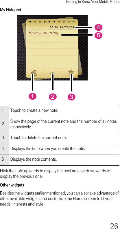 Getting to Know Your Mobile Phone26My NotepadFlick the note upwards to display the next note, or downwards to display the previous one.Other widgetsBesides the widgets earlier mentioned, you can also take advantage of other available widgets and customize the Home screen to fit your needs, interests and style. 1 Touch to create a new note.2Show the page of the current note and the number of all notes respectively.3 Touch to delete the current note.4 Displays the time when you create the note.5 Displays the note contents.21354