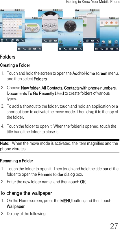 Getting to Know Your Mobile Phone27FoldersCreating a Folder1. Touch and hold the screen to open the Add to Home screen menu, and then select Folders.2. Choose New folder, All Contacts, Contacts with phone numbers, Documents To Go Recently Used to create folders of various types.3. To add a shortcut to the folder, touch and hold an application or a shortcut icon to activate the move mode. Then drag it to the top of the folder.4. Touch the folder to open it. When the folder is opened, touch the title bar of the folder to close it.Note:   When the move mode is activated, the item magnifies and the phone vibrates. Renaming a Folder1. Touch the folder to open it. Then touch and hold the title bar of the folder to open the Rename folder dialog box.2. Enter the new folder name, and then touch OK.To change the wallpaper1. On the Home screen, press the MENU button, and then touch Wallpaper.2. Do any of the following: